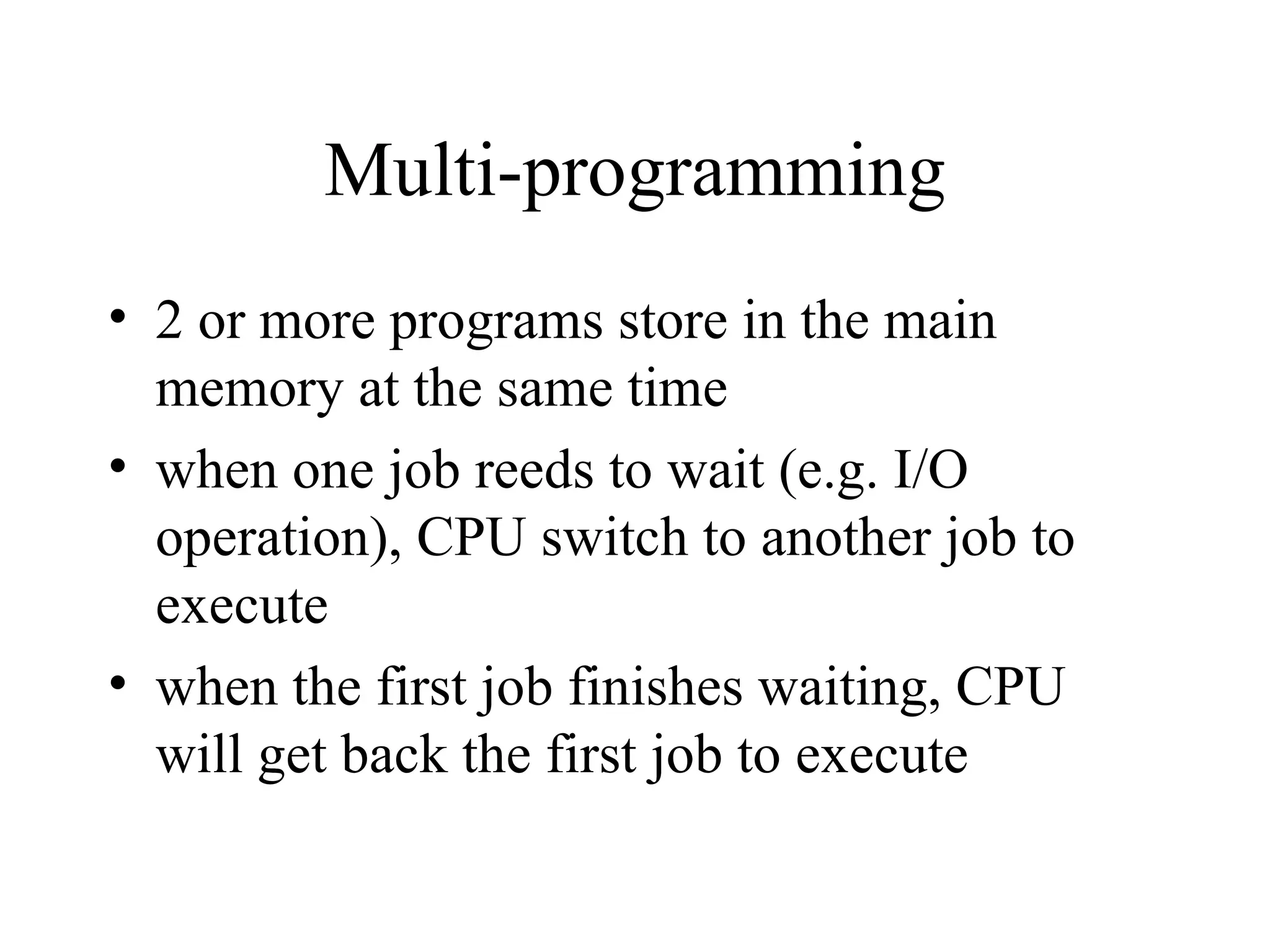 Multi-programming
• 2 or more programs store in the main
  memory at the same time
• when one job reeds to wait (e.g. I/O
  operation), CPU switch to another job to
  execute
• when the first job finishes waiting, CPU
  will get back the first job to execute
 