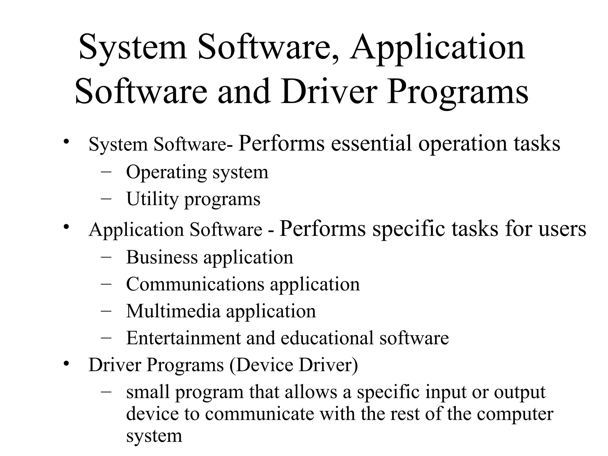System Software, Application
 Software and Driver Programs
• System Software- Performs essential operation tasks
   – Operating system
   – Utility programs
• Application Software - Performs specific tasks for users
   – Business application
   – Communications application
   – Multimedia application
   – Entertainment and educational software
• Driver Programs (Device Driver)
   – small program that allows a specific input or output
      device to communicate with the rest of the computer
      system
 