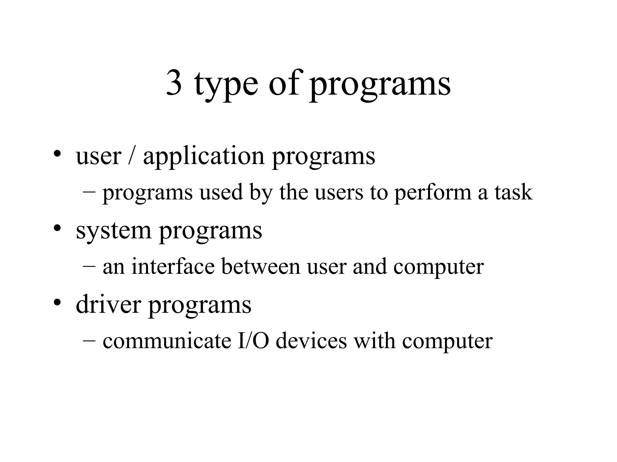 3 type of programs
• user / application programs
  – programs used by the users to perform a task
• system programs
  – an interface between user and computer
• driver programs
  – communicate I/O devices with computer
 