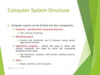 Computer System Structure
 Computer system can be divided into four components:
 Hardware – provides basic computing resources
 CPU, memory, I/O devices
 Operating system
 Controls and coordinates use of hardware among various
applications and users
 Application programs – define the ways in which the
system resources are used to solve the computing
problems of the users
 Word processors, compilers, web browsers, database systems,
video games
 Users
 People, machines, other computers
ABINAYA.R / AP / CSE / SRIT
 