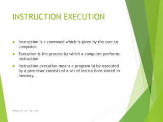 INSTRUCTION EXECUTION
 Instruction is a command which is given by the user to
computer.
 Execution is the process by which a computer performs
instruction.
 Instruction execution means a program to be executed
by a processor consists of a set of instructions stored in
memory.
ABINAYA.R / AP / CSE / SRIT
 