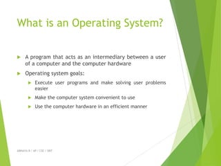 What is an Operating System?
 A program that acts as an intermediary between a user
of a computer and the computer hardware
 Operating system goals:
 Execute user programs and make solving user problems
easier
 Make the computer system convenient to use
 Use the computer hardware in an efficient manner
ABINAYA.R / AP / CSE / SRIT
 
