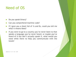 Need of OS
 Do you speak binary?
 Can you comprehend machine code?
 If I gave you a sheet full of 1s and 0s, could you tell me
what it means/does?
 If you were to go to a country you’ve never been to that
speaks a language you’ve never heard, or maybe you’ve
heard of it but don’t actually speak it, what would you
need while there to help you communicate with the
locals?
ABINAYA.R / AP / CSE / SRIT
 