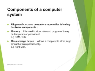 Components of a computer
system
 All general-purpose computers require the following
hardware components :
 Memory : It is used to store data and programs.It may
be temporary or permanent
e.g RAM,ROM
 Mass storage device : Allows a computer to store large
amount of data permanently.
e.g Hard Disk.
ABINAYA.R / AP / CSE / SRIT
 