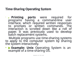 Time-Sharing Operating System
•
▶ Printing ports were required for
programs having a command-line user
interface, which required written responses
to prompts or written commands. The
interaction is scrolled down like a roll of
paper. It was previously used to develop
batch replacement systems.
Multiple programs use time-sharing systems
to apply to the computer system by sharing
the system interactively.
• ▶ Example: Unix Operating System is an
example of a time-sharing OS.
ABINAYA.R / AP / CSE / SRIT
 
