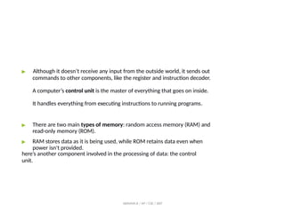 ▶ Although it doesn’t receive any input from the outside world, it sends out
commands to other components, like the register and instruction decoder.
A computer’s control unit is the master of everything that goes on inside.
It handles everything from executing instructions to running programs.
▶ There are two main types of memory: random access memory (RAM) and
read-only memory (ROM).
▶ RAM stores data as it is being used, while ROM retains data even when
power isn't provided.
here’s another component involved in the processing of data: the control
unit.
ABINAYA.R / AP / CSE / SRIT
 