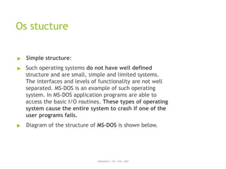 Os stucture
ABINAYA.R / AP / CSE / SRIT
▶ Simple structure:
▶ Such operating systems do not have well defined
structure and are small, simple and limited systems.
The interfaces and levels of functionality are not well
separated. MS-DOS is an example of such operating
system. In MS-DOS application programs are able to
access the basic I/O routines. These types of operating
system cause the entire system to crash if one of the
user programs fails.
▶ Diagram of the structure of MS-DOS is shown below.
 