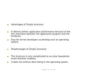 ▶ Advantages of Simple structure:
▶ It delivers better application performance because of the
few interfaces between the application program and the
hardware.
▶ Easy for kernel developers to develop such an operating
system.
▶ Disadvantages of Simple structure:
▶ The structure is very complicated as no clear boundaries
exists between modules.
▶ It does not enforce data hiding in the operating system.
ABINAYA.R / AP / CSE / SRIT
 