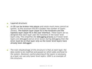 ▶ Layered structure:
▶ An OS can be broken into pieces and retain much more control on
system. In this structure the OS is broken into number of layers
(levels). The bottom layer (layer 0) is the hardware and the
topmost layer (layer N) is the user interface. These layers are so
designed that each layer uses the functions of the lower level
layers only. This simplifies the debugging process as if lower level
layers are debugged and an error occurs during debugging then the
error must be on that layer only as the lower level layers have
already been debugged.
▶ The main disadvantage of this structure is that at each layer, the
data needs to be modified and passed on which adds overhead to
the system. Moreover careful planning of the layers is necessary
as a layer can use only lower level layers. UNIX is an example of
this structure.
ABINAYA.R / AP / CSE / SRIT
 