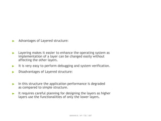 ▶ Advantages of Layered structure:
▶ Layering makes it easier to enhance the operating system as
implementation of a layer can be changed easily without
affecting the other layers.
▶ It is very easy to perform debugging and system verification.
▶ Disadvantages of Layered structure:
▶ In this structure the application performance is degraded
as compared to simple structure.
▶ It requires careful planning for designing the layers as higher
layers use the functionalities of only the lower layers.
ABINAYA.R / AP / CSE / SRIT
 