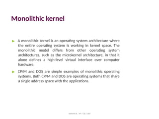 Monolithic kernel
ABINAYA.R / AP / CSE / SRIT
▶ A monolithic kernel is an operating system architecture where
the entire operating system is working in kernel space. The
monolithic model differs from other operating system
architectures, such as the microkernel architecture, in that it
alone defines a high-level virtual interface over computer
hardware.
▶ CP/M and DOS are simple examples of monolithic operating
systems. Both CP/M and DOS are operating systems that share
a single address space with the applications.
 