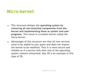 Micro-kernel:
ABINAYA.R / AP / CSE / SRIT
▶ This structure designs the operating system by
removing all non-essential components from the
kernel and implementing them as system and user
programs. This result in a smaller kernel called the
micro-kernel.
▶ Advantages of this structure are that all new services
need to be added to user space and does not require
the kernel to be modified. Thus it is more secure and
reliable as if a service fails then rest of the operating
system remains untouched. Mac OS is an example of this
type of OS.
 