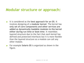 Modular structure or approach:
ABINAYA.R / AP / CSE / SRIT
▶ It is considered as the best approach for an OS. It
involves designing of a modular kernel. The kernel has
only set of core components and other services are
added as dynamically loadable modules to the kernel
either during run time or boot time. It resembles
layered structure due to the fact that each kernel has
defined and protected interfaces but it is more flexible
than the layered structure as a module can call any
other module.
▶ For example Solaris OS is organized as shown in the
figure.
 