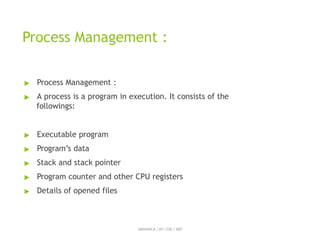Process Management :
ABINAYA.R / AP / CSE / SRIT
▶ Process Management :
▶ A process is a program in execution. It consists of the
followings:
▶ Executable program
▶ Program’s data
▶ Stack and stack pointer
▶ Program counter and other CPU registers
▶ Details of opened files
 