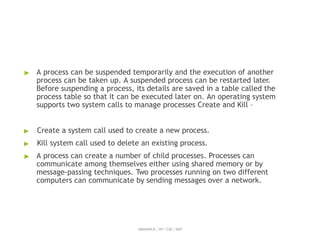 ▶ A process can be suspended temporarily and the execution of another
process can be taken up. A suspended process can be restarted later.
Before suspending a process, its details are saved in a table called the
process table so that it can be executed later on. An operating system
supports two system calls to manage processes Create and Kill –
▶ Create a system call used to create a new process.
▶ Kill system call used to delete an existing process.
▶ A process can create a number of child processes. Processes can
communicate among themselves either using shared memory or by
message-passing techniques. Two processes running on two different
computers can communicate by sending messages over a network.
ABINAYA.R / AP / CSE / SRIT
 