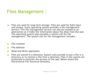 Files Management :
ABINAYA.R / AP / CSE / SRIT
▶ Files are used for long-term storage. Files are used for both input
and output. Every operating system provides a file management
service. This file management service can also be treated as an
abstraction as it hides the information about the disks from the user.
The operating system also provides a system call for file
management. The system call for file management includes –
▶ File creation
▶ File deletion
▶ Read and Write operations
▶ Files are stored in a directory. System calls provide to put a file in a
directory or to remove a file from a directory. Files in the system are
protected to maintain the privacy of the user. Below shows the
Hierarchical File Structure directory.
 
