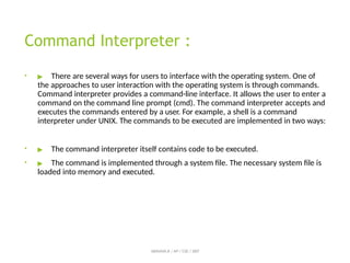 Command Interpreter :
• ▶ There are several ways for users to interface with the operating system. One of
the approaches to user interaction with the operating system is through commands.
Command interpreter provides a command-line interface. It allows the user to enter a
command on the command line prompt (cmd). The command interpreter accepts and
executes the commands entered by a user. For example, a shell is a command
interpreter under UNIX. The commands to be executed are implemented in two ways:
• ▶ The command interpreter itself contains code to be executed.
• ▶ The command is implemented through a system file. The necessary system file is
loaded into memory and executed.
ABINAYA.R / AP / CSE / SRIT
 