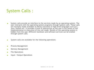 System Calls :
ABINAYA.R / AP / CSE / SRIT
▶ System calls provide an interface to the services made by an operating system. The
user interacts with the operating system programs through System calls. These calls
are normally made available as library functions in high-level languages such as C,
Java, Python etc. It provides a level of abstraction as the user is not aware of the
implementation or execution of the call made. Details of the operating system is
hidden from the user. Different hardware and software services can be availed
through system calls.
▶ System calls are available for the following operations:
▶ Process Management
▶ Memory Management
▶ File Operations
▶ Input / Output Operations
 