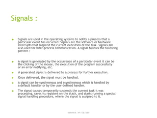 Signals :
ABINAYA.R / AP / CSE / SRIT
▶ Signals are used in the operating systems to notify a process that a
particular event has occurred. Signals are the software or hardware
interrupts that suspend the current execution of the task. Signals are
also used for inter-process communication. A signal follows the following
pattern :
▶ A signal is generated by the occurrence of a particular event it can be
the clicking of the mouse, the execution of the program successfully
or an error notifying, etc.
▶ A generated signal is delivered to a process for further execution.
▶ Once delivered, the signal must be handled.
▶ A signal can be synchronous and asynchronous which is handled by
a default handler or by the user-defined handler.
▶ The signal causes temporarily suspends the current task it was
processing, saves its registers on the stack, and starts running a special
signal handling procedure, where the signal is assigned to it.
 