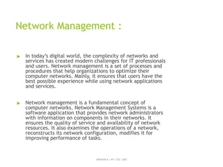 Network Management :
ABINAYA.R / AP / CSE / SRIT
▶ In today’s digital world, the complexity of networks and
services has created modern challenges for IT professionals
and users. Network management is a set of processes and
procedures that help organizations to optimize their
computer networks. Mainly, it ensures that users have the
best possible experience while using network applications
and services.
▶ Network management is a fundamental concept of
computer networks. Network Management Systems is a
software application that provides network administrators
with information on components in their networks. It
ensures the quality of service and availability of network
resources. It also examines the operations of a network,
reconstructs its network configuration, modifies it for
improving performance of tasks.
 