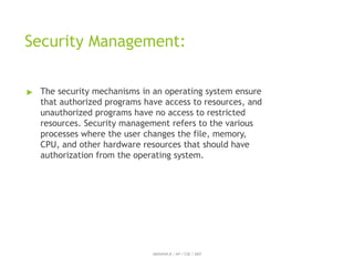 Security Management:
ABINAYA.R / AP / CSE / SRIT
▶ The security mechanisms in an operating system ensure
that authorized programs have access to resources, and
unauthorized programs have no access to restricted
resources. Security management refers to the various
processes where the user changes the file, memory,
CPU, and other hardware resources that should have
authorization from the operating system.
 