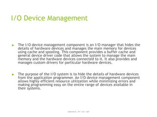 I/O Device Management
ABINAYA.R / AP / CSE / SRIT
▶ The I/O device management component is an I/O manager that hides the
details of hardware devices and manages the main memory for devices
using cache and spooling. This component provides a buffer cache and
general device driver code that allows the system to manage the main
memory and the hardware devices connected to it. It also provides and
manages custom drivers for particular hardware devices.
▶ The purpose of the I/O system is to hide the details of hardware devices
from the application programmer. An I/O device management component
allows highly efficient resource utilization while minimizing errors and
making programming easy on the entire range of devices available in
their systems.
 