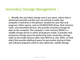 Secondary Storage Management :
• ▶ Broadly, the secondary storage area is any space, where data is
stored permanently and the user can retrieve it easily. Your
computer’s hard drive is the primary location for your files and
programs. Other spaces, such as CD-ROM/DVD drives, flash memory
cards, and networked devices, also provide secondary storage for
data on the computer. The computer’s main memory (RAM) is a
volatile storage device in which all programs reside, it provides only
temporary storage space for performing tasks. Secondary storage
refers to the media devices other than RAM (e.g. CDs, DVDs, or hard
disks) that provide additional space for permanent storing of data
and software programs which is also called non- volatile storage.
ABINAYA.R / AP / CSE / SRIT
 