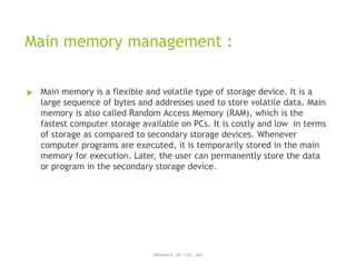 Main memory management :
ABINAYA.R / AP / CSE / SRIT
▶ Main memory is a flexible and volatile type of storage device. It is a
large sequence of bytes and addresses used to store volatile data. Main
memory is also called Random Access Memory (RAM), which is the
fastest computer storage available on PCs. It is costly and low in terms
of storage as compared to secondary storage devices. Whenever
computer programs are executed, it is temporarily stored in the main
memory for execution. Later, the user can permanently store the data
or program in the secondary storage device.
 