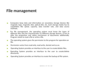 File management
ABINAYA.R / AP / CSE / SRIT
▶ Computers keep data and information on secondary storage devices like
magnetic tape, magnetic disk, optical disk, etc. Each storage media has its
capabilities like speed, capacity, data transfer rate, and data access
methods.
▶ For file management, the operating system must know the types of
different files and the characteristics of different storage devices. It has to
offer the proportion and safety mechanism of documents additionally.
Program needs to read a file or write a file.
▶ The operating system gives the permission to the program for operation on
file.
▶ Permission varies from read-only, read-write, denied and so on.
▶ Operating System provides an interface to the user to create/delete files.
▶ Operating System provides an interface to the user to create/delete
directories.
▶ Operating System provides an interface to create the backup of file system.
 