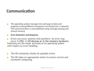 Communication
ABINAYA.R / AP / CSE / SRIT
▶ The operating system manages the exchange of data and
programs among different computers connected over a network.
This communication is accomplished using message passing and
shared memory.
▶ Error Detection and Response
▶ Errors can occur anytime and anywhere. An error may
occur in CPU, in I/O devices or in the memory hardware.
Following are the major activities of an operating system
with respect to error handling −
▶ The OS constantly checks for possible errors.
▶ The OS takes an appropriate action to ensure correct and
consistent computing.
 