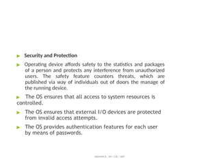 ▶ Security and Protection
▶ Operating device affords safety to the statistics and packages
of a person and protects any interference from unauthorized
users. The safety feature counters threats, which are
published via way of individuals out of doors the manage of
the running device.
▶ The OS ensures that all access to system resources is
controlled.
▶ The OS ensures that external I/O devices are protected
from invalid access attempts.
▶ The OS provides authentication features for each user
by means of passwords.
ABINAYA.R / AP / CSE / SRIT
 