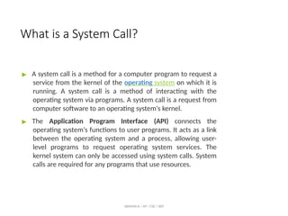 What is a System Call?
ABINAYA.R / AP / CSE / SRIT
▶ A system call is a method for a computer program to request a
service from the kernel of the operating system on which it is
running. A system call is a method of interacting with the
operating system via programs. A system call is a request from
computer software to an operating system's kernel.
▶ The Application Program Interface (API) connects the
operating system's functions to user programs. It acts as a link
between the operating system and a process, allowing user-
level programs to request operating system services. The
kernel system can only be accessed using system calls. System
calls are required for any programs that use resources.
 
