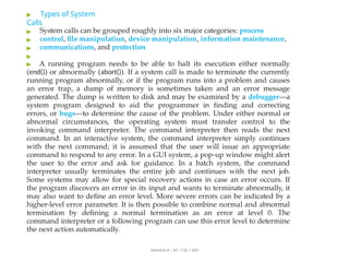 ▶ Types of System
Calls
▶
▶
▶
▶
ABINAYA.R / AP / CSE / SRIT
System calls can be grouped roughly into six major categories: process
control, file manipulation, device manipulation, information maintenance,
communications, and protection
▶ A running program needs to be able to halt its execution either normally
(end()) or abnormally (abort()). If a system call is made to terminate the currently
running program abnormally, or if the program runs into a problem and causes
an error trap, a dump of memory is sometimes taken and an error message
generated. The dump is written to disk and may be examined by a debugger—a
system program designed to aid the programmer in finding and correcting
errors, or bugs—to determine the cause of the problem. Under either normal or
abnormal circumstances, the operating system must transfer control to the
invoking command interpreter. The command interpreter then reads the next
command. In an interactive system, the command interpreter simply continues
with the next command; it is assumed that the user will issue an appropriate
command to respond to any error. In a GUI system, a pop-up window might alert
the user to the error and ask for guidance. In a batch system, the command
interpreter usually terminates the entire job and continues with the next job.
Some systems may allow for special recovery actions in case an error occurs. If
the program discovers an error in its input and wants to terminate abnormally, it
may also want to define an error level. More severe errors can be indicated by a
higher-level error parameter. It is then possible to combine normal and abnormal
termination by defining a normal termination as an error at level 0. The
command interpreter or a following program can use this error level to determine
the next action automatically.
 