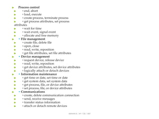 ▶ Process control
▶ ◦ end, abort
▶ ◦ load, execute
▶ ◦ create process, terminate process
▶ ◦ get process attributes, set process
attributes
▶ ◦ wait for time
▶ ◦ wait event, signal event
▶ ◦ allocate and free memory
▶ • File management
▶ ◦ create file, delete file
▶ ◦ open, close
▶ ◦ read, write, reposition
▶ ◦ get file attributes, set file attributes
▶ • Device management
▶ ◦ request device, release device
▶ ◦ read, write, reposition
▶ ◦ get device attributes, set device attributes
▶ ◦ logically attach or detach devices
▶ • Information maintenance
▶ ◦ get time or date, set time or date
▶ ◦ get system data, set system data
▶ ◦ get process, file, or device attributes
▶ ◦ set process, file, or device attributes
▶ • Communications
▶ ◦ create, delete communication connection
▶ ◦ send, receive messages
▶ ◦ transfer status information
▶ ◦ attach or detach remote devices
ABINAYA.R / AP / CSE / SRIT
 