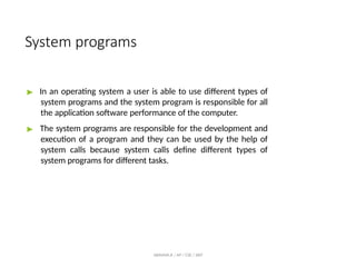 System programs
ABINAYA.R / AP / CSE / SRIT
▶ In an operating system a user is able to use different types of
system programs and the system program is responsible for all
the application software performance of the computer.
▶ The system programs are responsible for the development and
execution of a program and they can be used by the help of
system calls because system calls define different types of
system programs for different tasks.
 