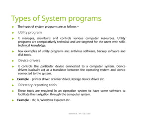 Types of System programs
ABINAYA.R / AP / CSE / SRIT
▶ The types of system programs are as follows −
▶ Utility program
▶ It manages, maintains and controls various computer resources. Utility
programs are comparatively technical and are targeted for the users with solid
technical knowledge.
▶ Few examples of utility programs are: antivirus software, backup software and
disk tools.
▶ Device drivers
▶ It controls the particular device connected to a computer system. Device
drivers basically act as a translator between the operating system and device
connected to the system.
▶ Example − printer driver, scanner driver, storage device driver etc.
▶ Directory reporting tools
▶ These tools are required in an operation system to have some software to
facilitate the navigation through the computer system.
▶ Example − dir, ls, Windows Explorer etc.
 