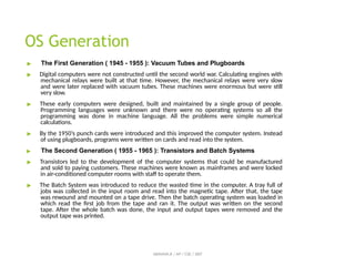 OS Generation
ABINAYA.R / AP / CSE / SRIT
▶ The First Generation ( 1945 - 1955 ): Vacuum Tubes and Plugboards
▶ Digital computers were not constructed until the second world war. Calculating engines with
mechanical relays were built at that time. However, the mechanical relays were very slow
and were later replaced with vacuum tubes. These machines were enormous but were still
very slow.
▶ These early computers were designed, built and maintained by a single group of people.
Programming languages were unknown and there were no operating systems so all the
programming was done in machine language. All the problems were simple numerical
calculations.
▶ By the 1950’s punch cards were introduced and this improved the computer system. Instead
of using plugboards, programs were written on cards and read into the system.
▶ The Second Generation ( 1955 - 1965 ): Transistors and Batch Systems
▶ Transistors led to the development of the computer systems that could be manufactured
and sold to paying customers. These machines were known as mainframes and were locked
in air-conditioned computer rooms with staff to operate them.
▶ The Batch System was introduced to reduce the wasted time in the computer. A tray full of
jobs was collected in the input room and read into the magnetic tape. After that, the tape
was rewound and mounted on a tape drive. Then the batch operating system was loaded in
which read the first job from the tape and ran it. The output was written on the second
tape. After the whole batch was done, the input and output tapes were removed and the
output tape was printed.
 