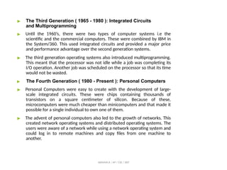 ▶ The Third Generation ( 1965 - 1980 ): Integrated Circuits
and Multiprogramming
▶ Until the 1960’s, there were two types of computer systems i.e the
scientific and the commercial computers. These were combined by IBM in
the System/360. This used integrated circuits and provided a major price
and performance advantage over the second generation systems.
▶ The third generation operating systems also introduced multiprogramming.
This meant that the processor was not idle while a job was completing its
I/O operation. Another job was scheduled on the processor so that its time
would not be wasted.
▶ The Fourth Generation ( 1980 - Present ): Personal Computers
▶ Personal Computers were easy to create with the development of large-
scale integrated circuits. These were chips containing thousands of
transistors on a square centimeter of silicon. Because of these,
microcomputers were much cheaper than minicomputers and that made it
possible for a single individual to own one of them.
▶ The advent of personal computers also led to the growth of networks. This
created network operating systems and distributed operating systems. The
users were aware of a network while using a network operating system and
could log in to remote machines and copy files from one machine to
another.
ABINAYA.R / AP / CSE / SRIT
 