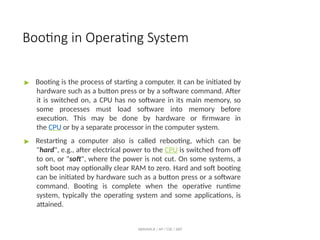 Booting in Operating System
ABINAYA.R / AP / CSE / SRIT
▶ Booting is the process of starting a computer. It can be initiated by
hardware such as a button press or by a software command. After
it is switched on, a CPU has no software in its main memory, so
some processes must load software into memory before
execution. This may be done by hardware or firmware in
the CPU or by a separate processor in the computer system.
▶ Restarting a computer also is called rebooting, which can be
"hard", e.g., after electrical power to the CPU is switched from off
to on, or "soft", where the power is not cut. On some systems, a
soft boot may optionally clear RAM to zero. Hard and soft booting
can be initiated by hardware such as a button press or a software
command. Booting is complete when the operative runtime
system, typically the operating system and some applications, is
attained.
 
