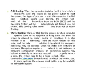 1. Cold Booting: When the computer starts for the first time or is in a
shut-down state and switch on the power button to start
the system, this type of process to start the computer is called
cold booting. During cold booting, the system will
read all the instructions from the ROM (BIOS) and the
Operating System will be automatically get loaded into the
system. This booting takes more time than Hot or Warm
Booting.
2. Warm Booting: Warm or Hot Booting process is when computer
systems come to no response or hang state, and then the
system is allowed to restart during on condition. It is also
referred to as rebooting. There are many reasons for this
state, and the only solution is to reboot the computer.
Rebooting may be required when we install new software or
hardware. The system requires a reboot to set software or
hardware configuration changes, or sometimes systems may
behave abnormally or may not respond properly. In such
a case, the system has to be a force restart. Most
commonly Ctrl+Alt+Del button is used to reboot the system. Else,
in some systems, the external reset button may be available
to reboot the system.
ABINAYA.R / AP / CSE / SRIT
 