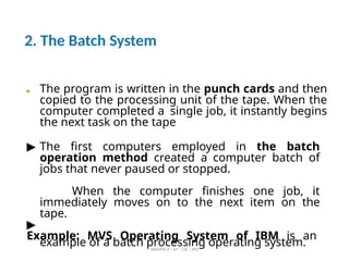 2. The Batch System
ABINAYA.R / AP / CSE / SRIT
▶ The program is written in the punch cards and then
copied to the processing unit of the tape. When the
computer completed a single job, it instantly begins
the next task on the tape
▶ The first computers employed in the batch
operation method created a computer batch of
jobs that never paused or stopped.
When the computer finishes one job, it
immediately moves on to the next item on the
tape.
▶
Example: MVS Operating System of IBM is an
example of a batch processing operating system.
 