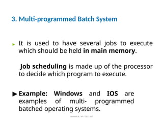 3. Multi-programmed Batch System
ABINAYA.R / AP / CSE / SRIT
▶ It is used to have several jobs to execute
which should be held in main memory.
Job scheduling is made up of the processor
to decide which program to execute.
▶ Example: Windows and IOS are
examples of multi- programmed
batched operating systems.
 