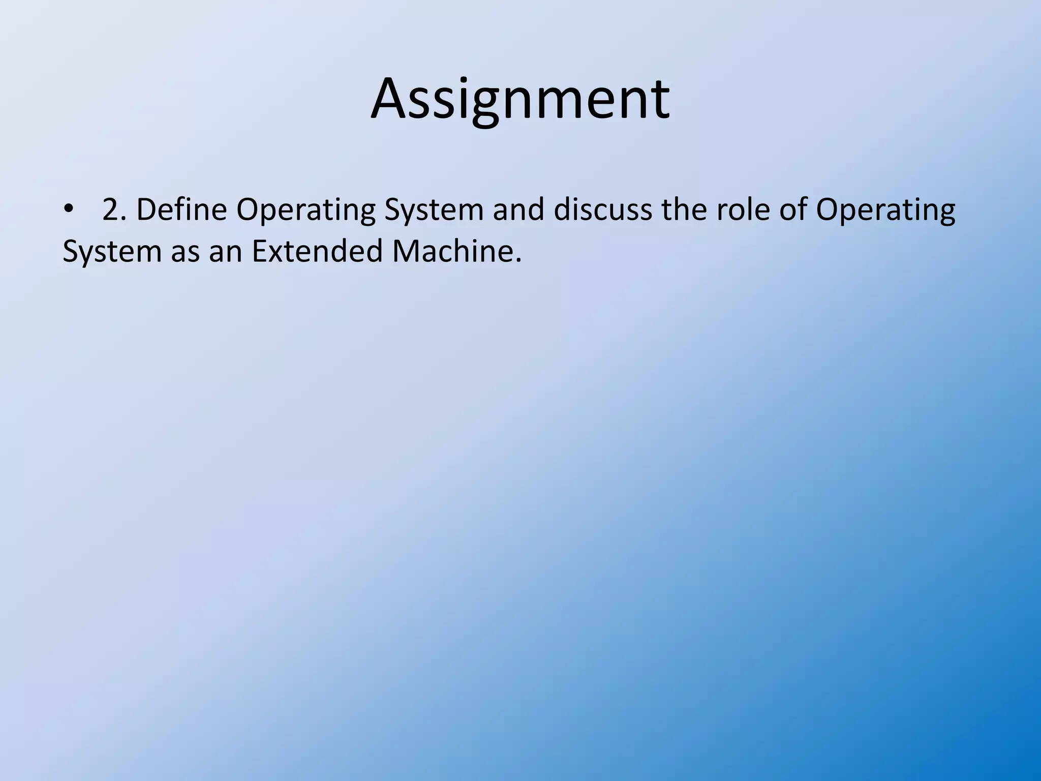 Assignment
• 2. Define Operating System and discuss the role of Operating
System as an Extended Machine.
 