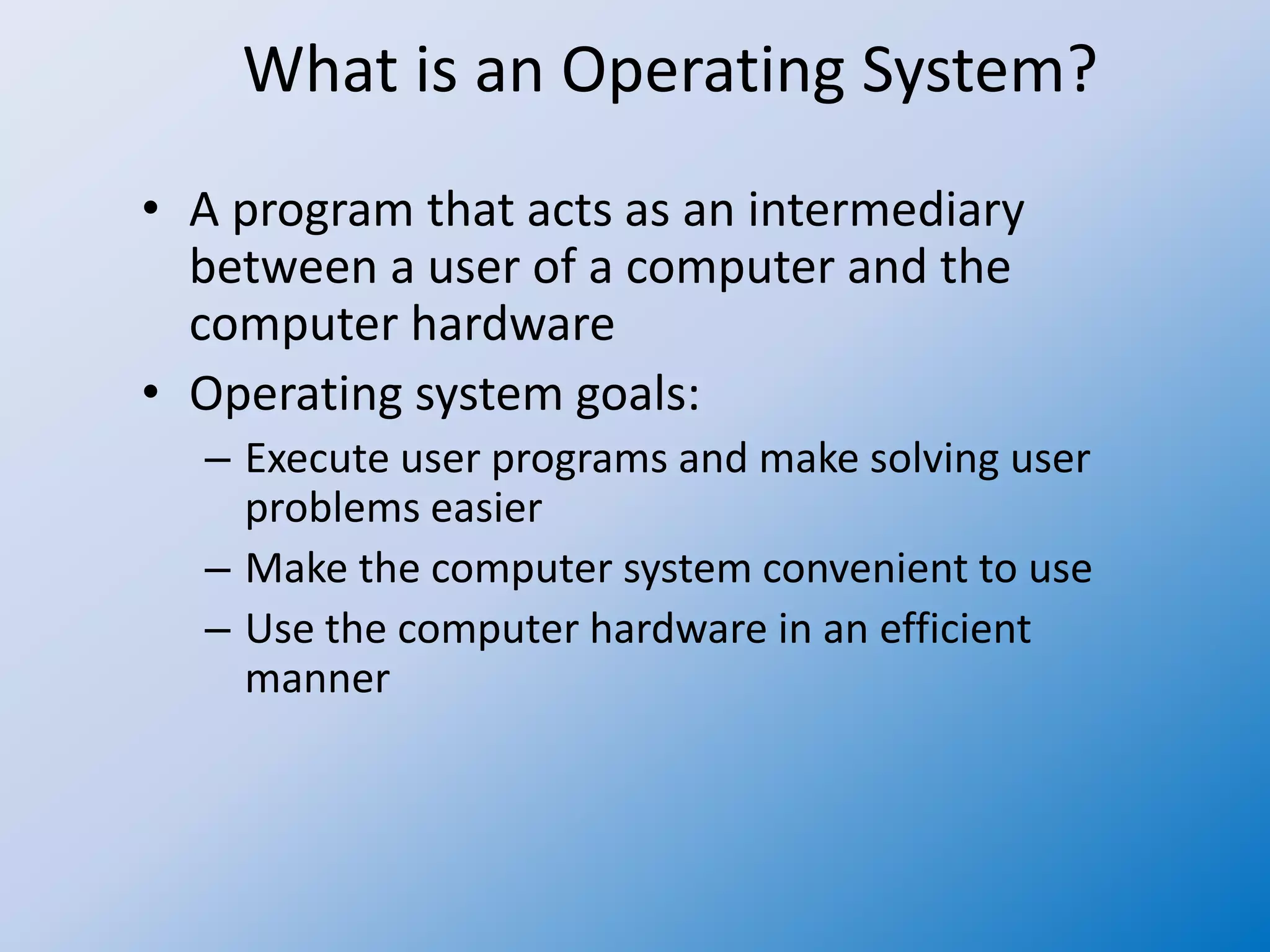 What is an Operating System?
• A program that acts as an intermediary
between a user of a computer and the
computer hardware
• Operating system goals:
– Execute user programs and make solving user
problems easier
– Make the computer system convenient to use
– Use the computer hardware in an efficient
manner
 