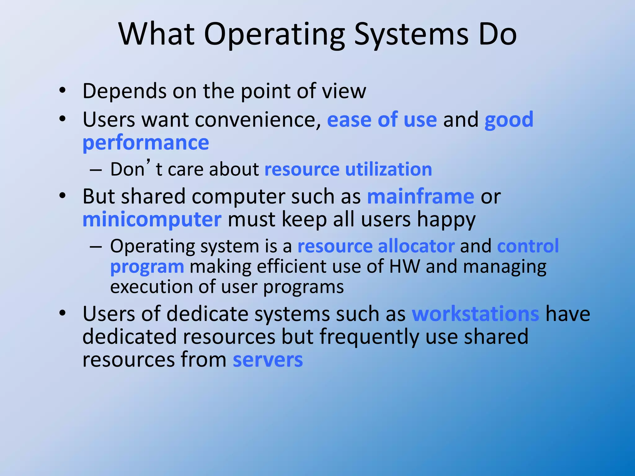 What Operating Systems Do
• Depends on the point of view
• Users want convenience, ease of use and good
performance
– Don’t care about resource utilization
• But shared computer such as mainframe or
minicomputer must keep all users happy
– Operating system is a resource allocator and control
program making efficient use of HW and managing
execution of user programs
• Users of dedicate systems such as workstations have
dedicated resources but frequently use shared
resources from servers
 