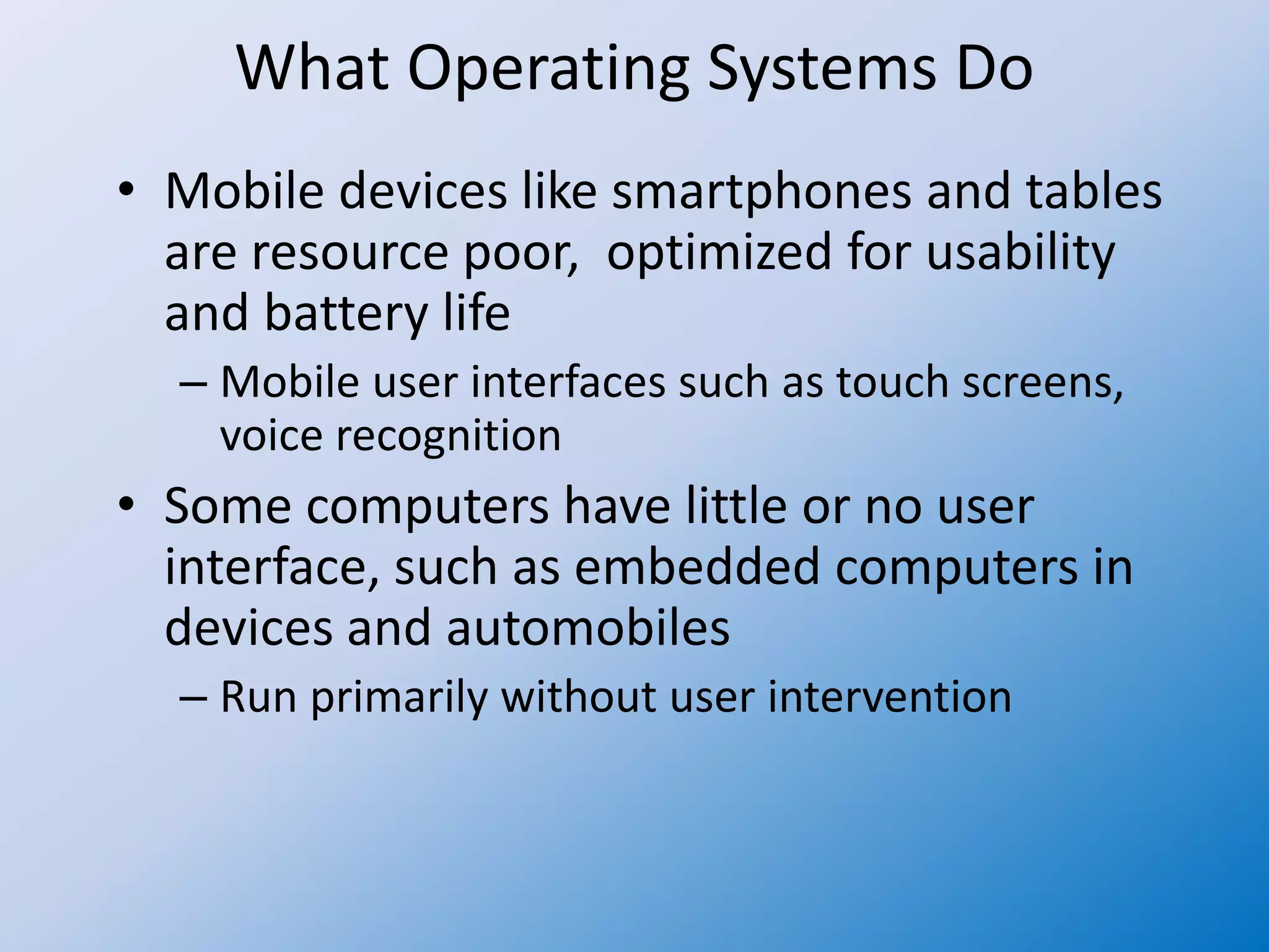What Operating Systems Do
• Mobile devices like smartphones and tables
are resource poor, optimized for usability
and battery life
– Mobile user interfaces such as touch screens,
voice recognition
• Some computers have little or no user
interface, such as embedded computers in
devices and automobiles
– Run primarily without user intervention
 