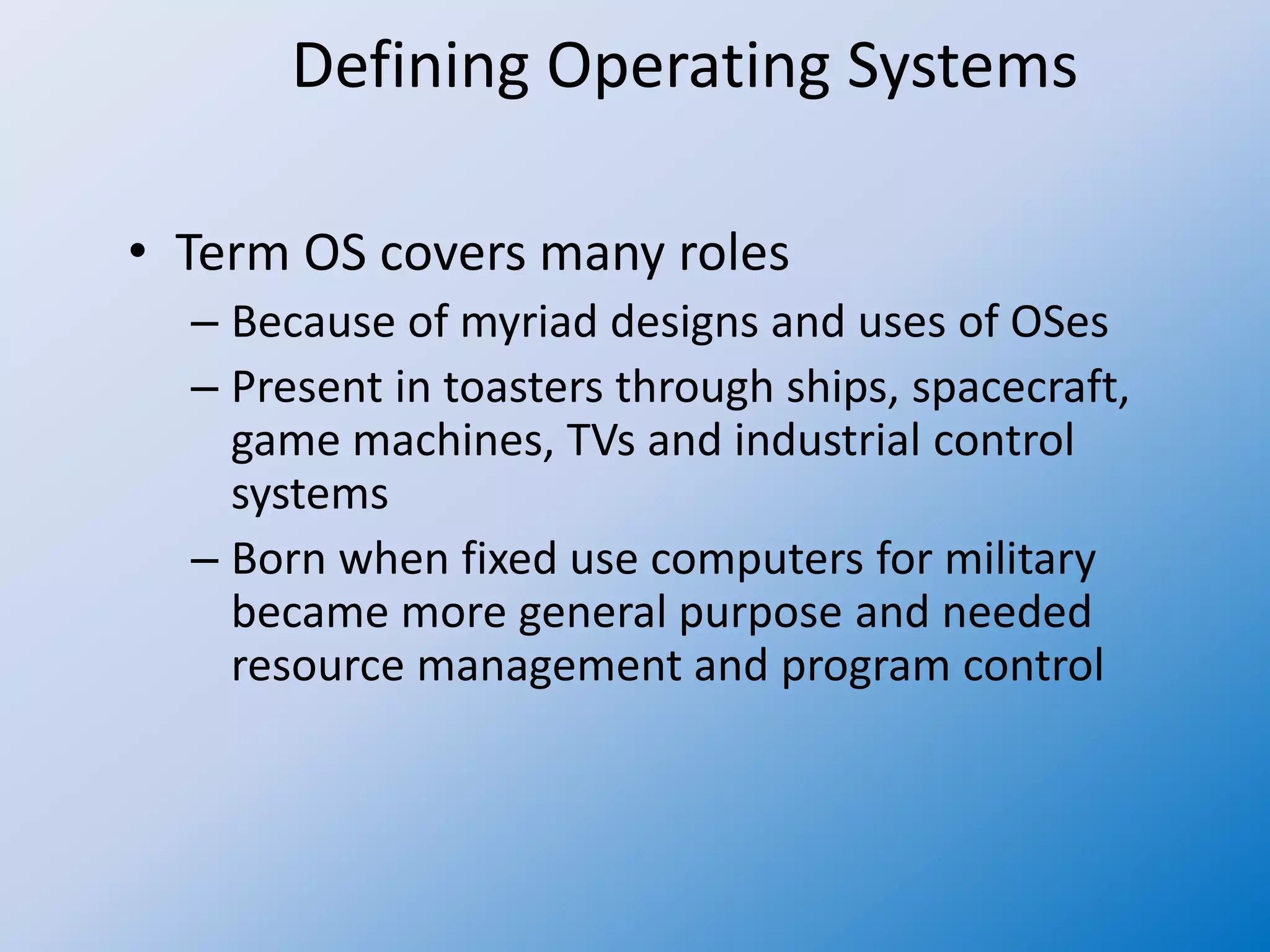 Defining Operating Systems
• Term OS covers many roles
– Because of myriad designs and uses of OSes
– Present in toasters through ships, spacecraft,
game machines, TVs and industrial control
systems
– Born when fixed use computers for military
became more general purpose and needed
resource management and program control
 