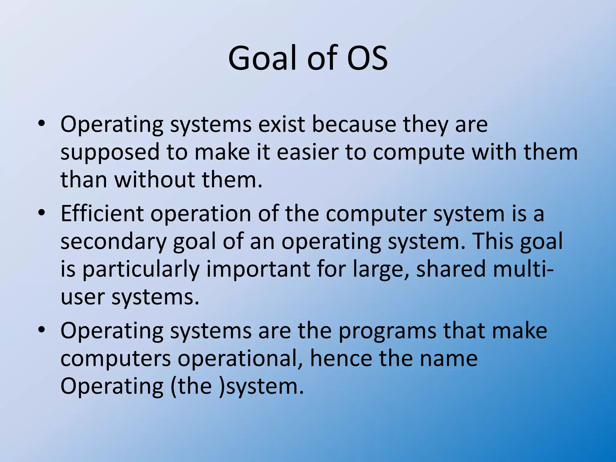 Goal of OS
• Operating systems exist because they are
supposed to make it easier to compute with them
than without them.
• Efficient operation of the computer system is a
secondary goal of an operating system. This goal
is particularly important for large, shared multi-
user systems.
• Operating systems are the programs that make
computers operational, hence the name
Operating (the )system.
 