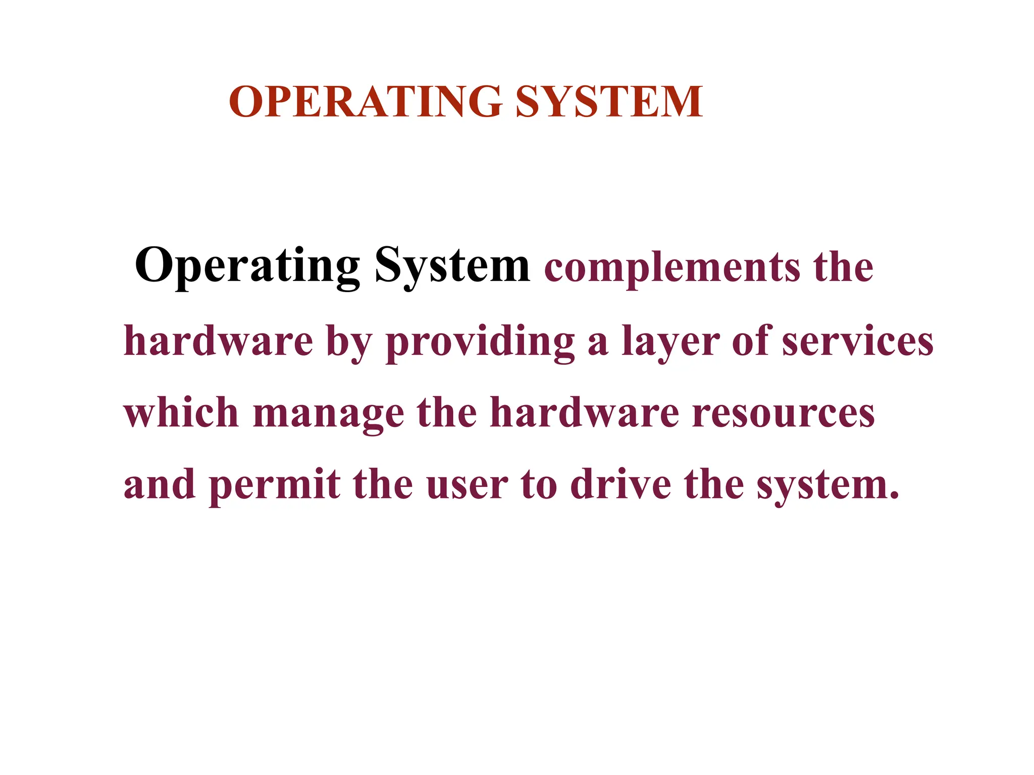 OPERATING SYSTEM
Operating System complements the
hardware by providing a layer of services
which manage the hardware resources
and permit the user to drive the system.
 