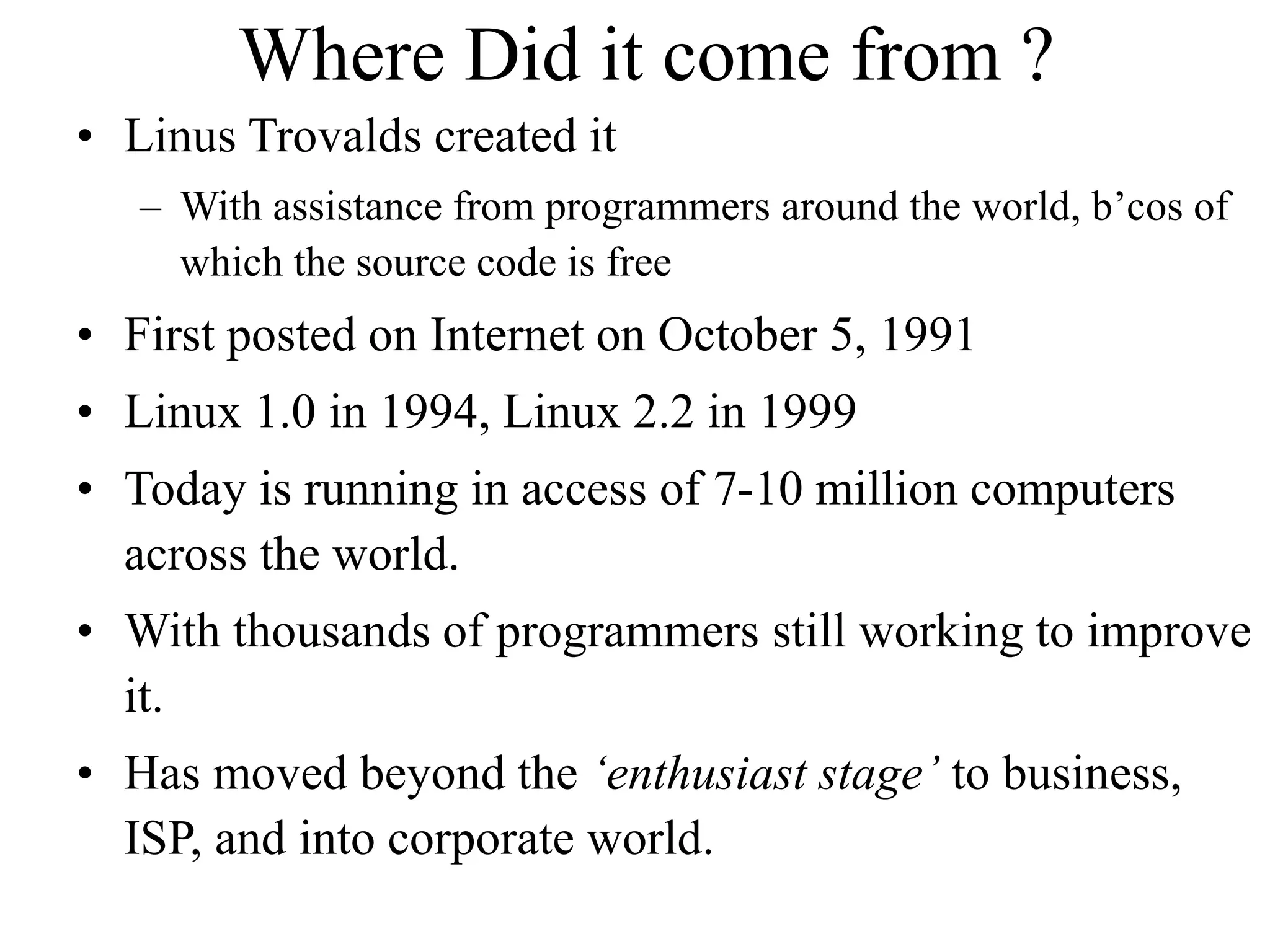 Where Did it come from ?
• Linus Trovalds created it
– With assistance from programmers around the world, b’cos of
which the source code is free
• First posted on Internet on October 5, 1991
• Linux 1.0 in 1994, Linux 2.2 in 1999
• Today is running in access of 7-10 million computers
across the world.
• With thousands of programmers still working to improve
it.
• Has moved beyond the ‘enthusiast stage’ to business,
ISP, and into corporate world.
 